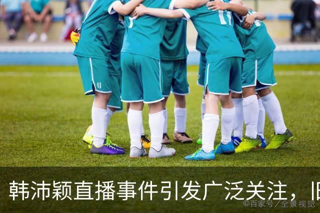 韩沛颖直播事件引发广泛关注，旧同学揭露其真实面貌